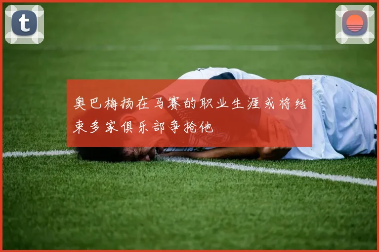 奥巴梅扬在马赛的职业生涯或将结束多家俱乐部争抢他
