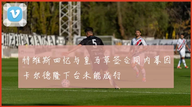 特维斯回忆与皇马草签合同内幕因卡尔德隆下台未能成行
