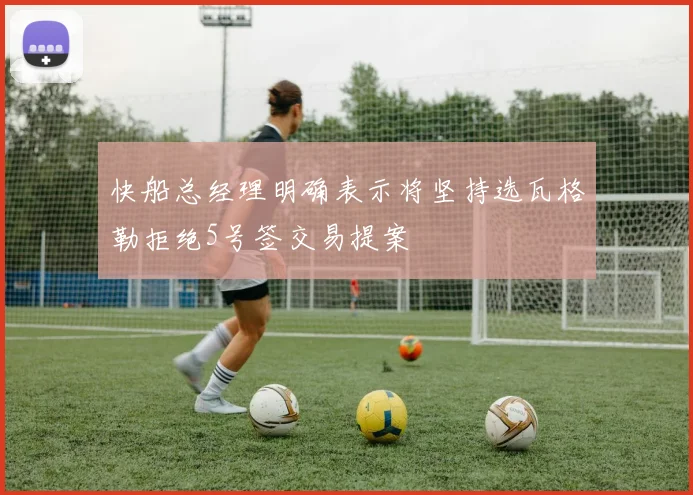快船总经理明确表示将坚持选瓦格勒拒绝5号签交易提案