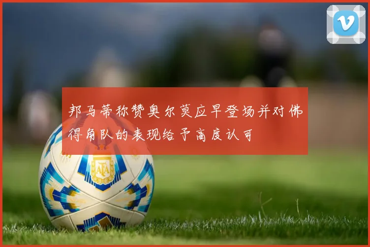 邦马蒂称赞奥尔莫应早登场并对佛得角队的表现给予高度认可