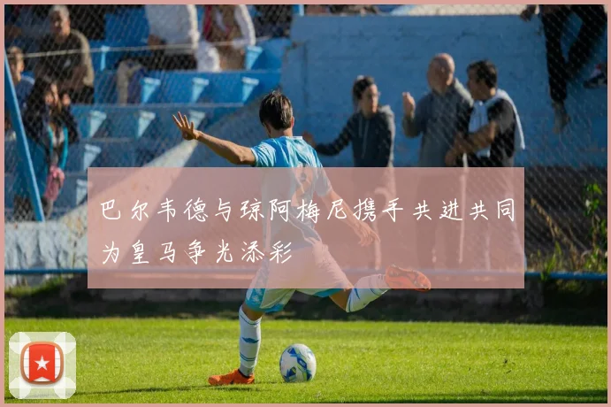 巴尔韦德与琼阿梅尼携手共进共同为皇马争光添彩