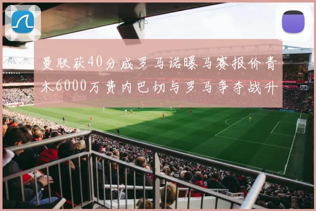 曼联获40分成罗马诺曝马赛报价青木6000万费内巴切与罗马争夺战升级