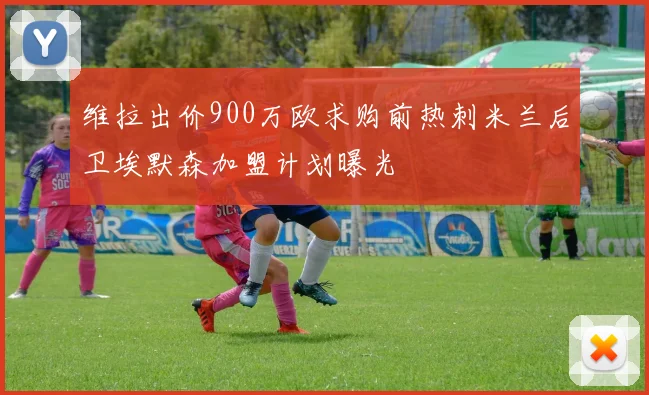 维拉出价900万欧求购前热刺米兰后卫埃默森加盟计划曝光