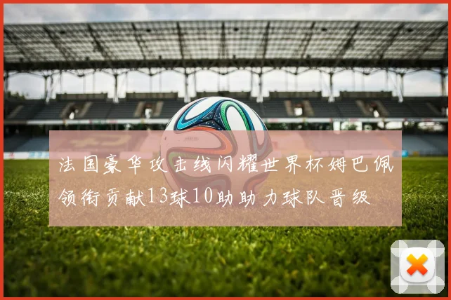 法国豪华攻击线闪耀世界杯姆巴佩领衔贡献13球10助助力球队晋级