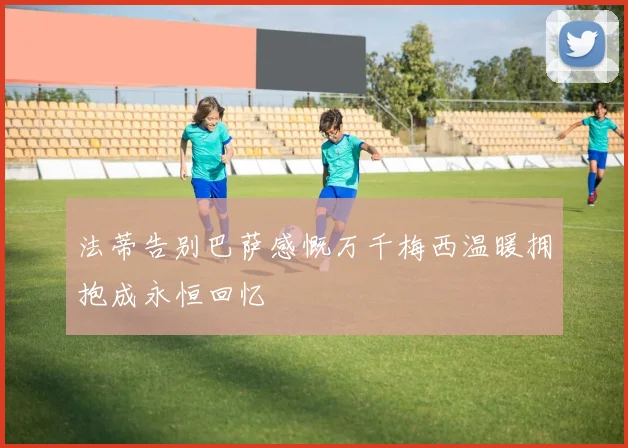 法蒂告别巴萨感慨万千梅西温暖拥抱成永恒回忆