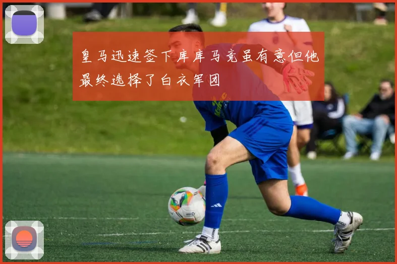 皇马迅速签下库库马竞虽有意但他最终选择了白衣军团