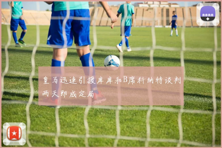 皇马迅速引援库库和B席科纳特谈判两天即成定局