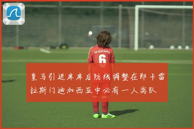 皇马引进库库后防线调整在即卡雷拉斯门迪加西亚中必有一人离队