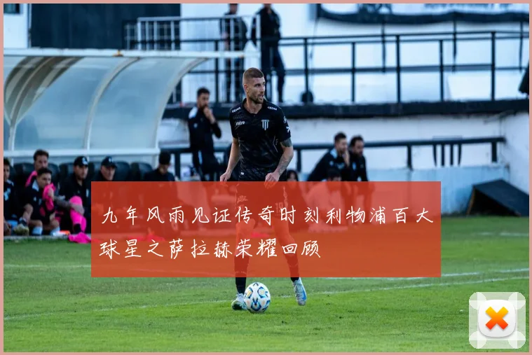 九年风雨见证传奇时刻利物浦百大球星之萨拉赫荣耀回顾