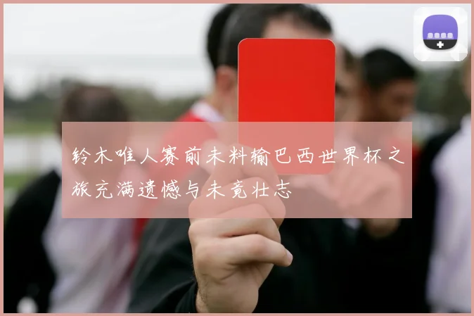 铃木唯人赛前未料输巴西世界杯之旅充满遗憾与未竟壮志