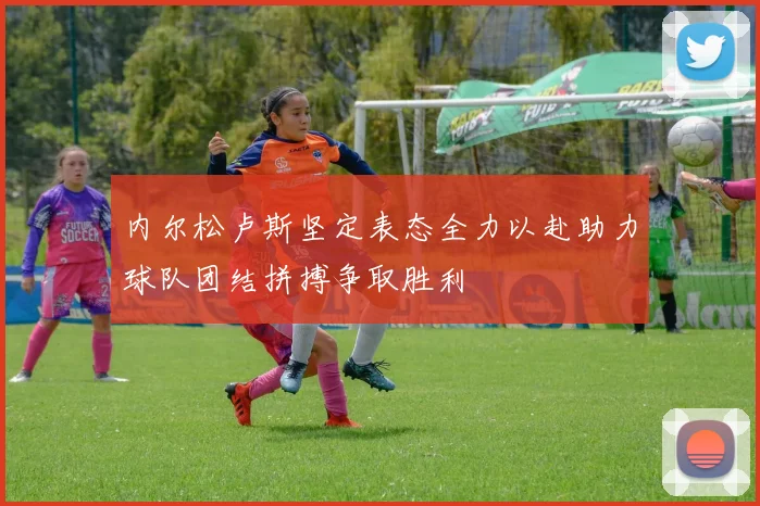 内尔松卢斯坚定表态全力以赴助力球队团结拼搏争取胜利