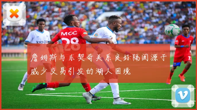 詹姆斯与东契奇关系良好隔阂源于威少交易引发的湖人困境