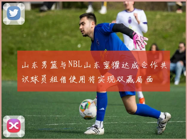 山东男篮与NBL山东蜜獾达成合作共识球员租借使用将实现双赢局面