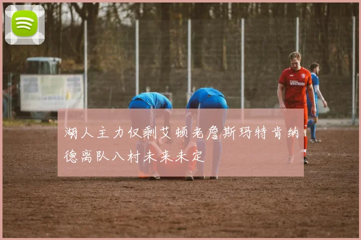 湖人主力仅剩艾顿老詹斯玛特肯纳德离队八村未来未定