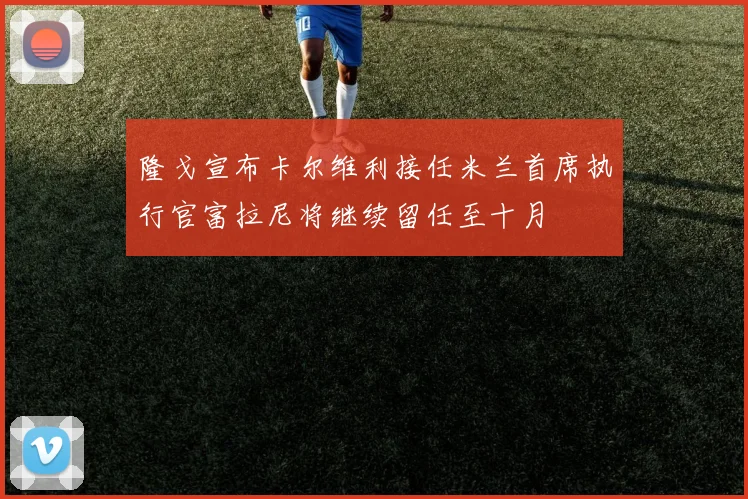 隆戈宣布卡尔维利接任米兰首席执行官富拉尼将继续留任至十月