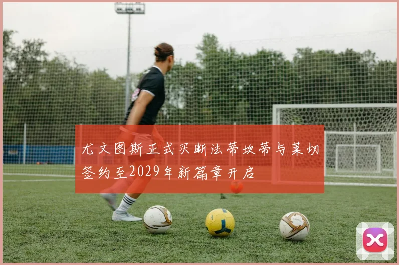 尤文图斯正式买断法蒂坎蒂与莱切签约至2029年新篇章开启