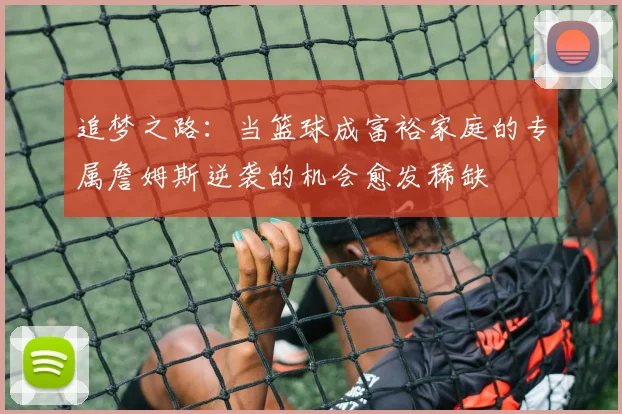 追梦之路：当篮球成富裕家庭的专属詹姆斯逆袭的机会愈发稀缺