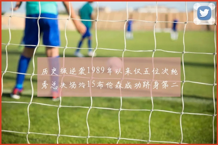 历史级逆袭1989年以来仅五位次轮秀总决场均15布伦森成功跻身第二位