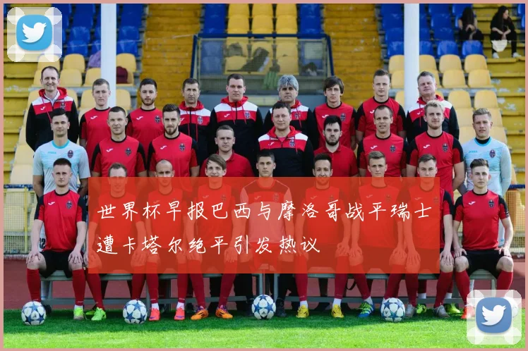世界杯早报巴西与摩洛哥战平瑞士遭卡塔尔绝平引发热议