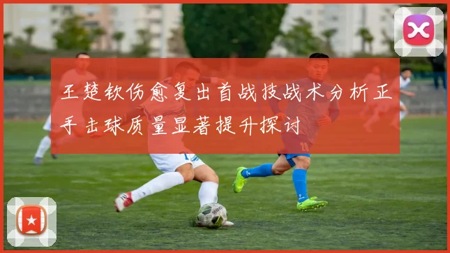 王楚钦伤愈复出首战技战术分析正手击球质量显著提升探讨
